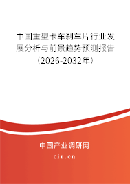 中國重型卡車剎車片行業(yè)發(fā)展分析與前景趨勢預測報告（2026-2032年）